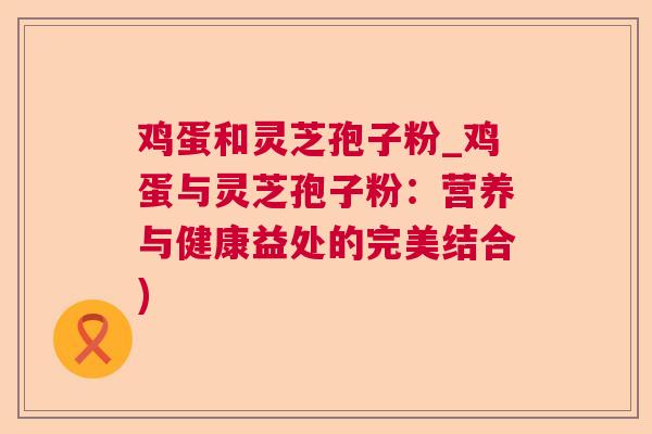 鸡蛋和灵芝孢子粉_鸡蛋与灵芝孢子粉:营养与健康益处的完美结合) 鸡蛋和灵芝孢子粉_鸡蛋与灵芝孢子粉:营养与健康益处的完美结合)