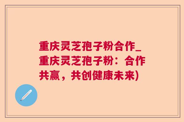 重庆灵芝孢子粉合作_重庆灵芝孢子粉：合作共赢，共创健康未来)