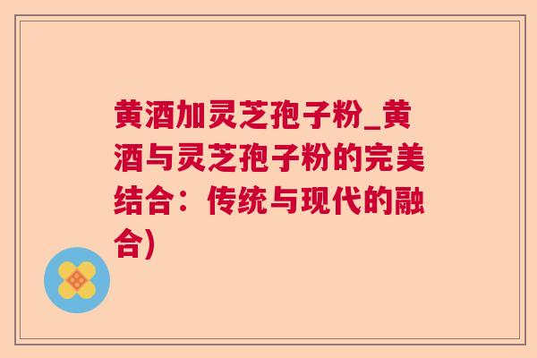 黄酒加灵芝孢子粉_黄酒与灵芝孢子粉的完美结合:传统与现代的融合) 黄酒加灵芝孢子粉_黄酒与灵芝孢子粉的完美结合:传统与现代的融合)