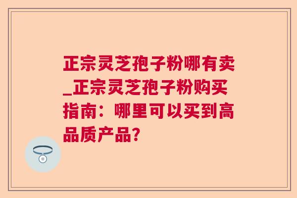 正宗灵芝孢子粉哪有卖_正宗灵芝孢子粉购买指南：哪里可以买到高品质产品？