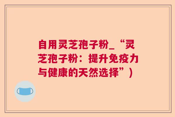 自用灵芝孢子粉_“灵芝孢子粉:提升免疫力与健康的天然选择”) 自用灵芝孢子粉_“灵芝孢子粉:提升免疫力与健康的天然选择”)