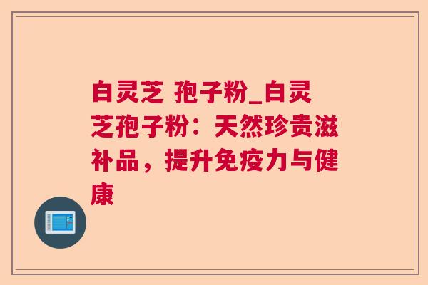白灵芝 孢子粉_白灵芝孢子粉:天然珍贵滋补品,提升免疫力与健康 白灵芝 孢子粉_白灵芝孢子粉:天然珍贵滋补品,提升免疫力与健康