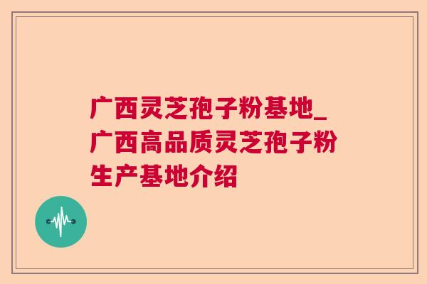 广西灵芝孢子粉基地_广西高品质灵芝孢子粉生产基地介绍 广西灵芝孢子粉基地_广西高品质灵芝孢子粉生产基地介绍