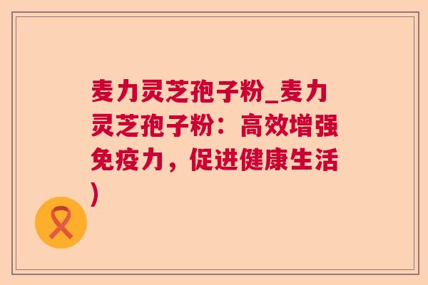 麦力灵芝孢子粉_麦力灵芝孢子粉:高效增强免疫力,促进健康生活) 麦力灵芝孢子粉_麦力灵芝孢子粉:高效增强免疫力,促进健康生活)