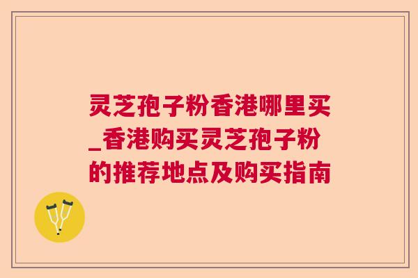 灵芝孢子粉香港哪里买_香港购买灵芝孢子粉的推荐地点及购买指南