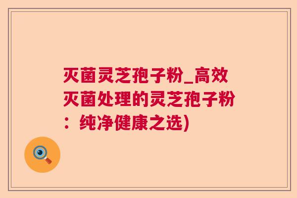 灭菌灵芝孢子粉_高效灭菌处理的灵芝孢子粉:纯净健康之选) 灭菌灵芝孢子粉_高效灭菌处理的灵芝孢子粉:纯净健康之选)