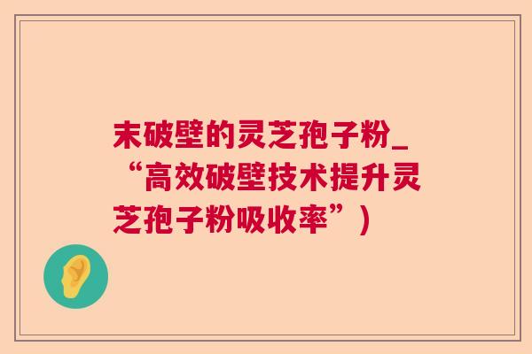 末破壁的灵芝孢子粉_“高效破壁技术提升灵芝孢子粉吸收率”)