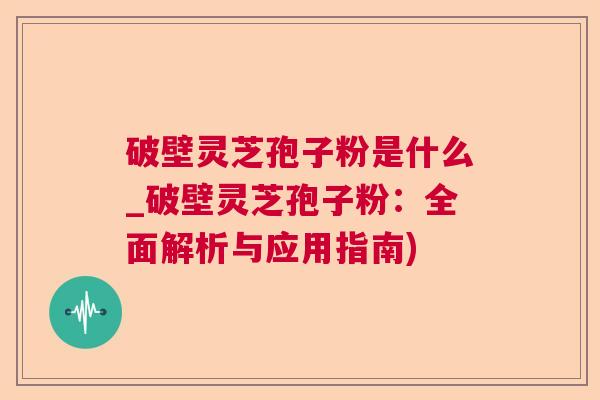 破壁灵芝孢子粉是什么_破壁灵芝孢子粉：全面解析与应用指南)