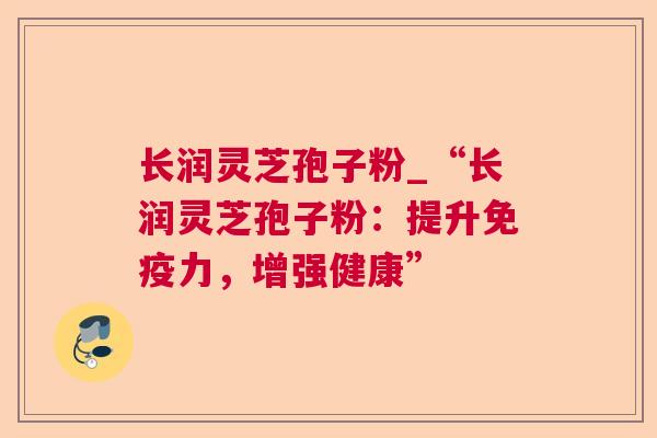 长润灵芝孢子粉_“长润灵芝孢子粉:提升免疫力,增强健康” 长润灵芝孢子粉_“长润灵芝孢子粉:提升免疫力,增强健康”