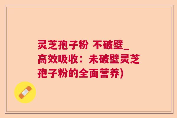 灵芝孢子粉 不破壁_高效吸收：未破壁灵芝孢子粉的全面营养)
