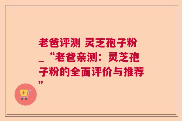 老爸评测 灵芝孢子粉_“老爸亲测:灵芝孢子粉的全面评价与推荐” 老爸评测 灵芝孢子粉_“老爸亲测:灵芝孢子粉的全面评价与推荐”