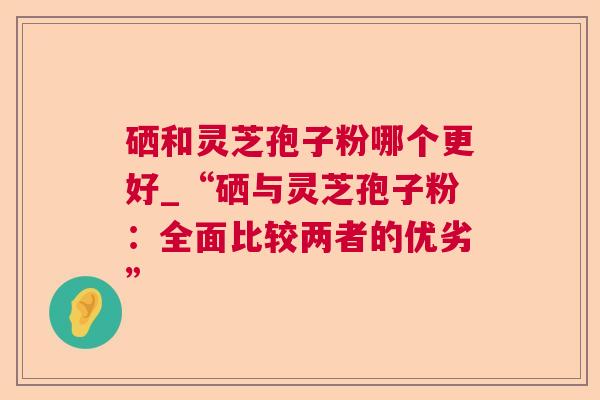 硒和灵芝孢子粉哪个更好_“硒与灵芝孢子粉:全面比较两者的优劣” 硒和灵芝孢子粉哪个更好_“硒与灵芝孢子粉:全面比较两者的优劣”