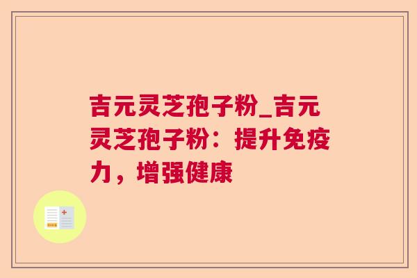 吉元灵芝孢子粉_吉元灵芝孢子粉:提升免疫力,增强健康 吉元灵芝孢子粉_吉元灵芝孢子粉:提升免疫力,增强健康