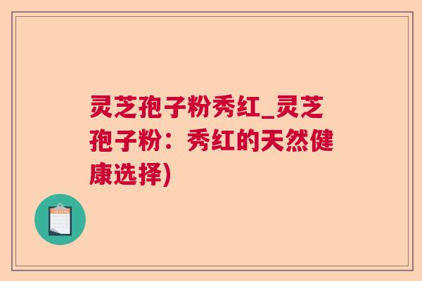 灵芝孢子粉秀红_灵芝孢子粉：秀红的天然健康选择)