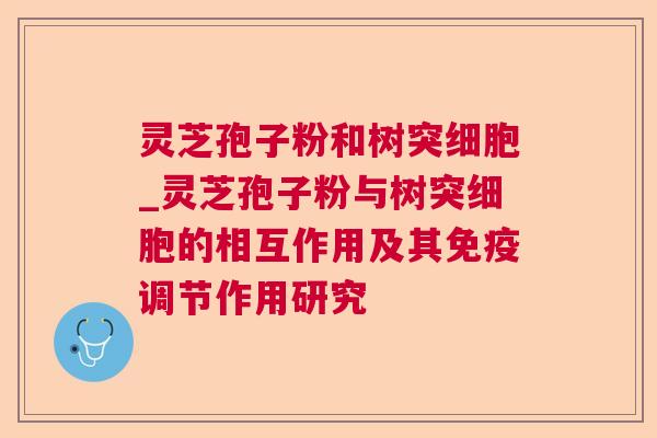 灵芝孢子粉和树突细胞_灵芝孢子粉与树突细胞的相互作用及其免疫调节作用研究 灵芝孢子粉和树突细胞_灵芝孢子粉与树突细胞的相互作用及其免疫调节作用研究