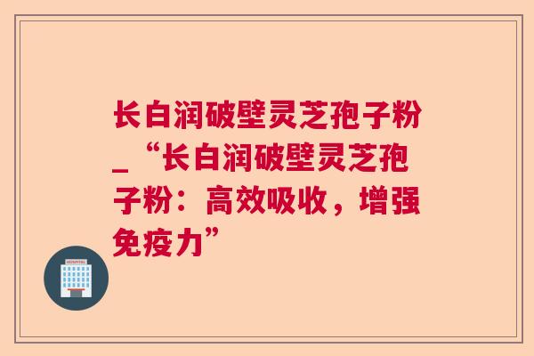 长白润破壁灵芝孢子粉_“长白润破壁灵芝孢子粉:高效吸收,增强免疫力” 长白润破壁灵芝孢子粉_“长白润破壁灵芝孢子粉:高效吸收,增强免疫力”