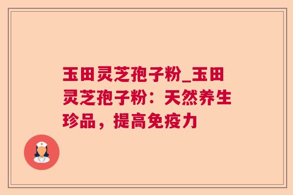 玉田灵芝孢子粉_玉田灵芝孢子粉:天然养生珍品,提高免疫力 玉田灵芝孢子粉_玉田灵芝孢子粉:天然养生珍品,提高免疫力
