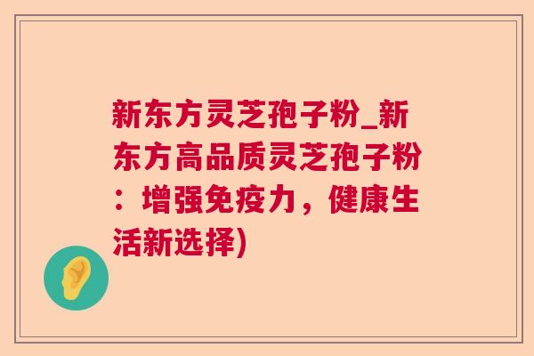 新东方灵芝孢子粉_新东方高品质灵芝孢子粉：增强免疫力，健康生活新选择)