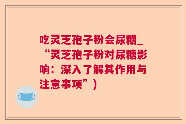 吃灵芝孢子粉会尿糖_“灵芝孢子粉对尿糖影响：深入了解其作用与注意事项”)