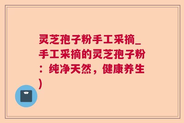 灵芝孢子粉手工采摘_手工采摘的灵芝孢子粉：纯净天然，健康养生)