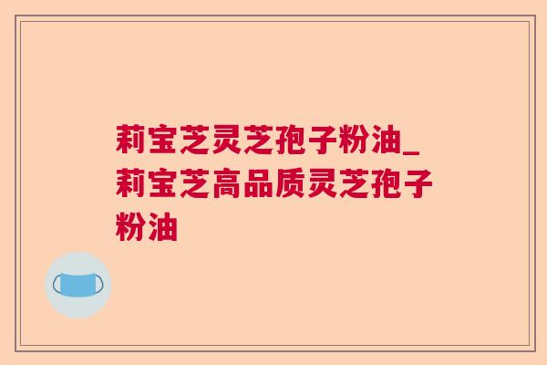 莉宝芝灵芝孢子粉油_莉宝芝高品质灵芝孢子粉油