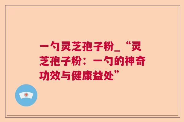 一勺灵芝孢子粉_“灵芝孢子粉:一勺的神奇功效与健康益处” 一勺灵芝孢子粉_“灵芝孢子粉:一勺的神奇功效与健康益处”