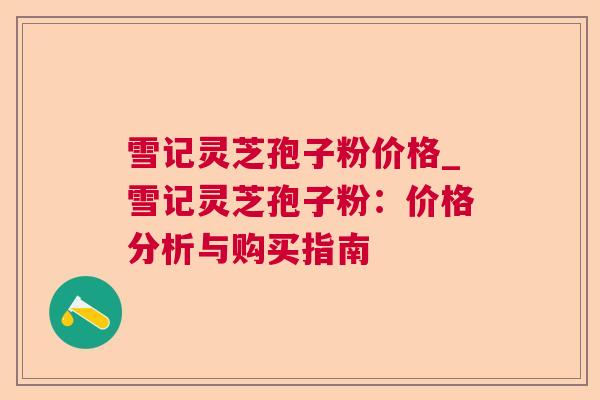 雪记灵芝孢子粉价格_雪记灵芝孢子粉:价格分析与购买指南 雪记灵芝孢子粉价格_雪记灵芝孢子粉:价格分析与购买指南