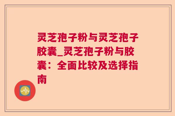 灵芝孢子粉与灵芝孢子胶囊_灵芝孢子粉与胶囊：全面比较及选择指南