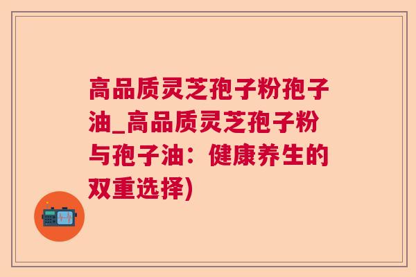 高品质灵芝孢子粉孢子油_高品质灵芝孢子粉与孢子油:健康养生的双重选择) 高品质灵芝孢子粉孢子油_高品质灵芝孢子粉与孢子油:健康养生的双重选择)