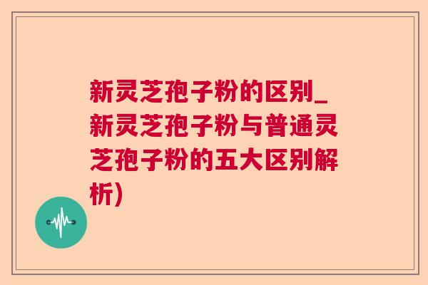 新灵芝孢子粉的区别_新灵芝孢子粉与普通灵芝孢子粉的五大区别解析)