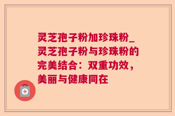 灵芝孢子粉加珍珠粉_灵芝孢子粉与珍珠粉的完美结合：双重功效，美丽与健康同在