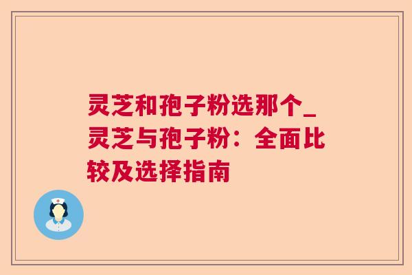 灵芝和孢子粉选那个_灵芝与孢子粉:全面比较及选择指南 灵芝和孢子粉选那个_灵芝与孢子粉:全面比较及选择指南