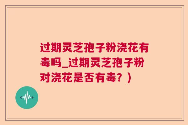 过期灵芝孢子粉浇花有毒吗_过期灵芝孢子粉对浇花是否有毒?) 过期灵芝孢子粉浇花有毒吗_过期灵芝孢子粉对浇花是否有毒?)