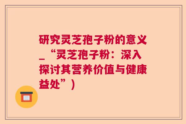 研究灵芝孢子粉的意义_“灵芝孢子粉：深入探讨其营养价值与健康益处”)