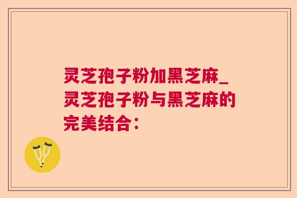 灵芝孢子粉加黑芝麻_灵芝孢子粉与黑芝麻的完美结合: 灵芝孢子粉加黑芝麻_灵芝孢子粉与黑芝麻的完美结合: