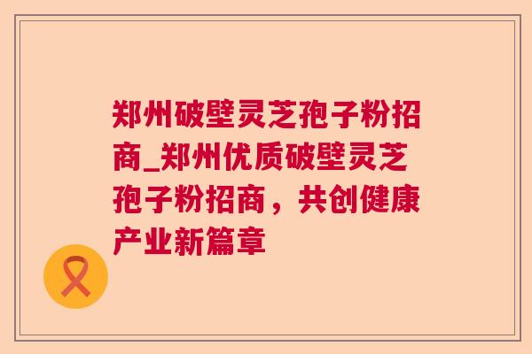 郑州破壁灵芝孢子粉招商_郑州优质破壁灵芝孢子粉招商，共创健康产业新篇章
