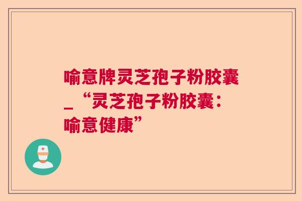 喻意牌灵芝孢子粉胶囊_“灵芝孢子粉胶囊：喻意健康”