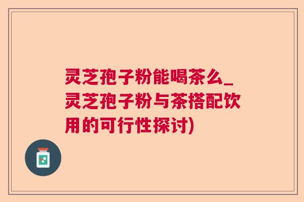 灵芝孢子粉能喝茶么_灵芝孢子粉与茶搭配饮用的可行性探讨) 灵芝孢子粉能喝茶么_灵芝孢子粉与茶搭配饮用的可行性探讨)
