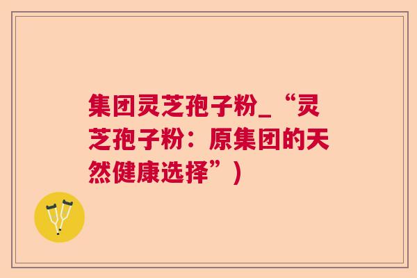 集团灵芝孢子粉_“灵芝孢子粉:原集团的天然健康选择”) 集团灵芝孢子粉_“灵芝孢子粉:原集团的天然健康选择”)