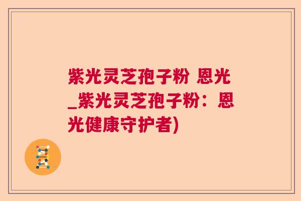紫光灵芝孢子粉 恩光_紫光灵芝孢子粉：恩光健康守护者)