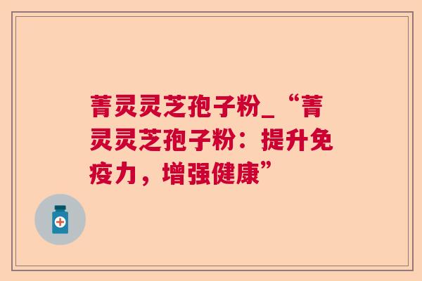 菁灵灵芝孢子粉_“菁灵灵芝孢子粉:提升免疫力,增强健康” 菁灵灵芝孢子粉_“菁灵灵芝孢子粉:提升免疫力,增强健康”