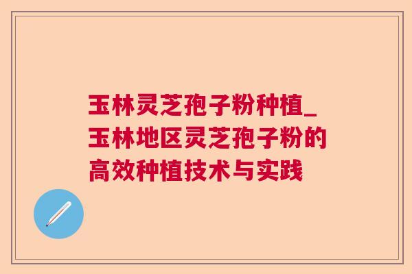 玉林灵芝孢子粉种植_玉林地区灵芝孢子粉的高效种植技术与实践 玉林灵芝孢子粉种植_玉林地区灵芝孢子粉的高效种植技术与实践
