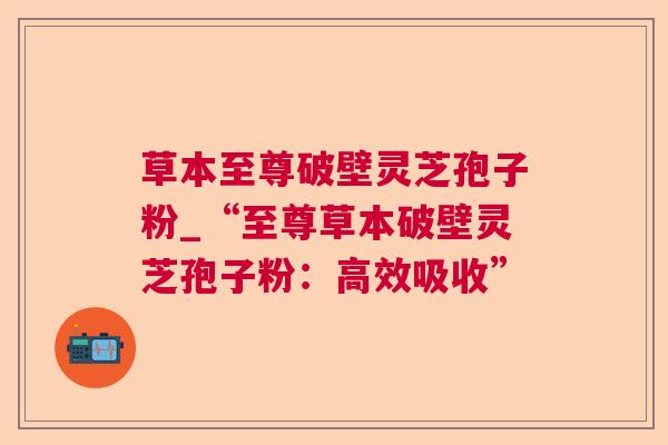 草本至尊破壁灵芝孢子粉_“至尊草本破壁灵芝孢子粉:高效吸收” 草本至尊破壁灵芝孢子粉_“至尊草本破壁灵芝孢子粉:高效吸收”
