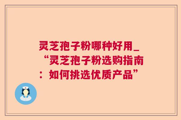 灵芝孢子粉哪种好用_“灵芝孢子粉选购指南:如何挑选优质产品” 灵芝孢子粉哪种好用_“灵芝孢子粉选购指南:如何挑选优质产品”