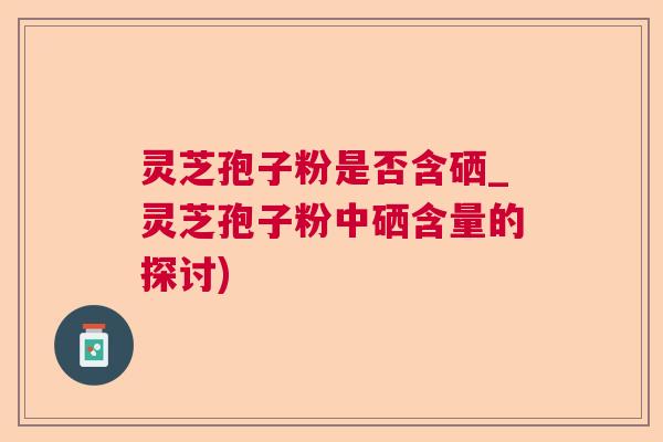 灵芝孢子粉是否含硒_灵芝孢子粉中硒含量的探讨)