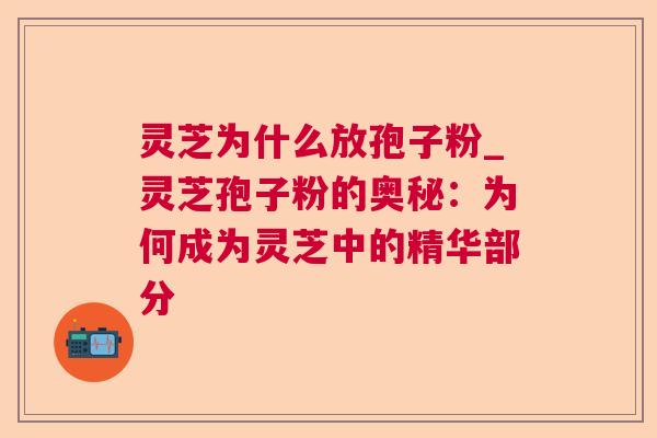 灵芝为什么放孢子粉_灵芝孢子粉的奥秘：为何成为灵芝中的精华部分