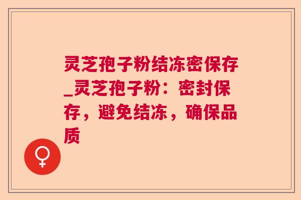 灵芝孢子粉结冻密保存_灵芝孢子粉：密封保存，避免结冻，确保品质