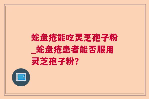 蛇盘疮能吃灵芝孢子粉_蛇盘疮患者能否服用灵芝孢子粉? 蛇盘疮能吃灵芝孢子粉_蛇盘疮患者能否服用灵芝孢子粉?
