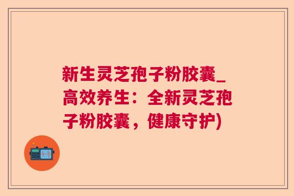 新生灵芝孢子粉胶囊_高效养生:全新灵芝孢子粉胶囊,健康守护) 新生灵芝孢子粉胶囊_高效养生:全新灵芝孢子粉胶囊,健康守护)