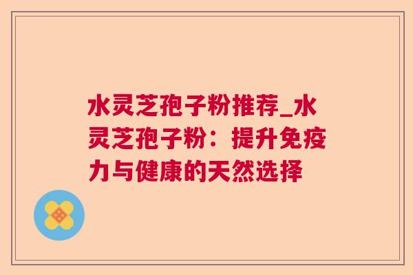 水灵芝孢子粉推荐_水灵芝孢子粉:提升免疫力与健康的天然选择 水灵芝孢子粉推荐_水灵芝孢子粉:提升免疫力与健康的天然选择